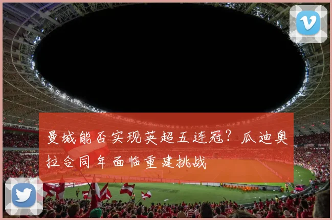 曼城能否实现英超五连冠?瓜迪奥拉合同年面临重建挑战