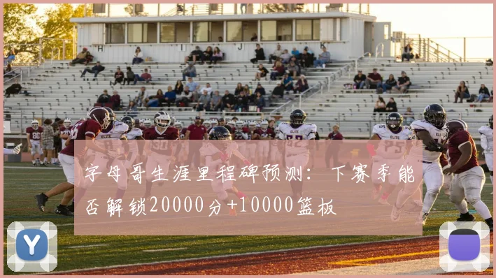字母哥生涯里程碑预测:下赛季能否解锁20000分+10000篮板