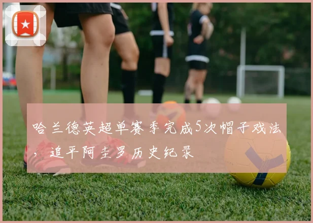 哈兰德英超单赛季完成5次帽子戏法，追平阿圭罗历史纪录