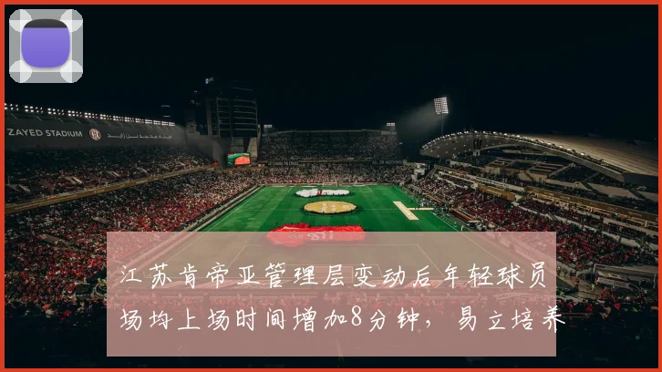 江苏肯帝亚管理层变动后年轻球员场均上场时间增加8分钟,易立培养新人成效初显