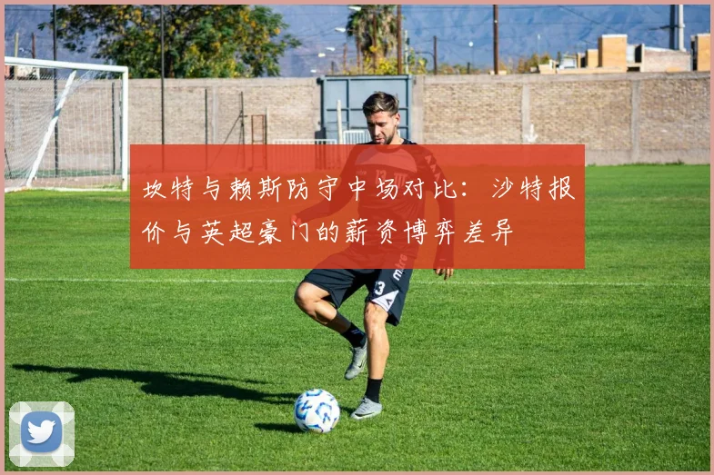 坎特与赖斯防守中场对比:沙特报价与英超豪门的薪资博弈差异