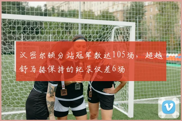 汉密尔顿分站冠军数达105场,超越舒马赫保持的纪录仅差6场