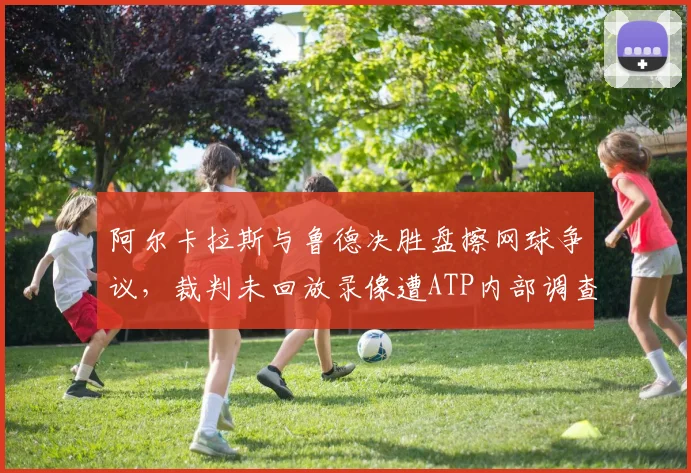 阿尔卡拉斯与鲁德决胜盘擦网球争议,裁判未回放录像遭ATP内部调查